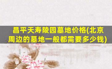 昌平天寿陵园墓地价格(北京周边的墓地一般都需要多少钱)