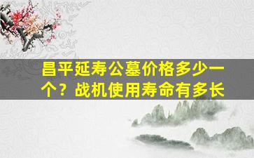 昌平延寿公墓价格多少一个？战机使用寿命有多长