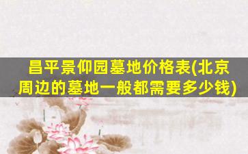 昌平景仰园墓地价格表(北京周边的墓地一般都需要多少钱)
