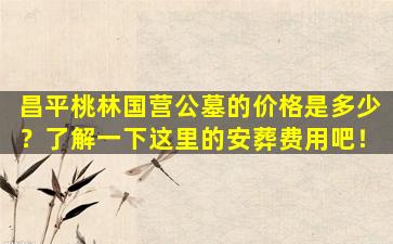 昌平桃林国营公墓的价格是多少？了解一下这里的安葬费用吧！