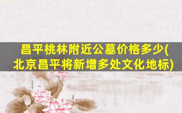 昌平桃林附近公墓价格多少(北京昌平将新增多处文化地标)