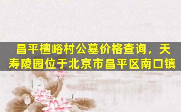昌平檀峪村公墓价格查询，天寿陵园位于北京市昌平区南口镇
