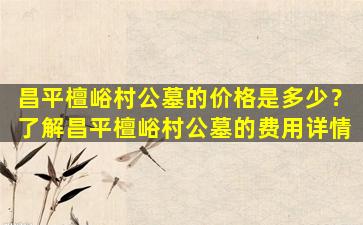 昌平檀峪村公墓的价格是多少？了解昌平檀峪村公墓的费用详情