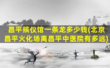昌平殡仪馆一条龙多少钱(北京昌平火化场离昌平中医院有多远)