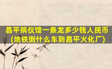 昌平殡仪馆一条龙多少钱人民币(地铁倒什么车到昌平火化厂)