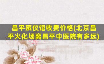 昌平殡仪馆收费价格(北京昌平火化场离昌平中医院有多远)
