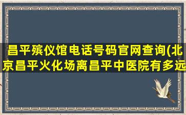昌平殡仪馆电话号码官网查询(北京昌平火化场离昌平中医院有多远)