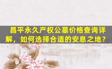昌平永久产权公墓价格查询详解，如何选择合适的安息之地？
