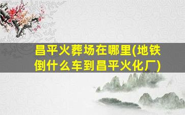 昌平火葬场在哪里(地铁倒什么车到昌平火化厂)