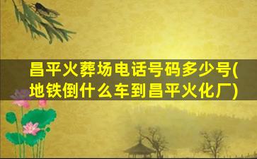 昌平火葬场电话号码多少号(地铁倒什么车到昌平火化厂)