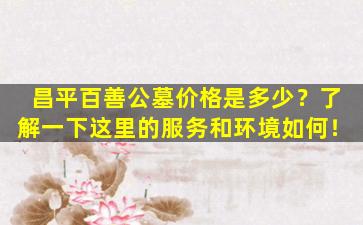 昌平百善公墓价格是多少？了解一下这里的服务和环境如何！