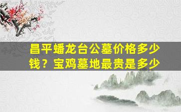 昌平蟠龙台公墓价格多少钱？宝鸡墓地最贵是多少