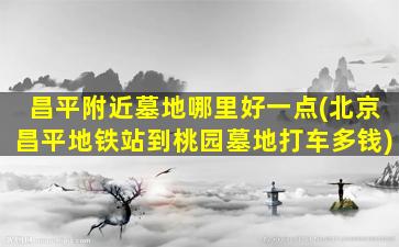 昌平附近墓地哪里好一点(北京昌平地铁站到桃园墓地打车多钱)