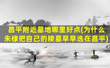 昌平附近墓地哪里好点(为什么朱棣把自己的陵墓早早选在昌平)