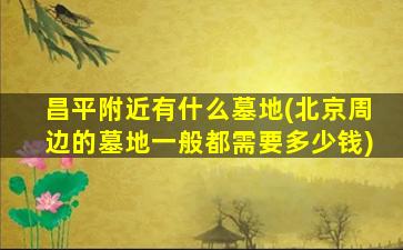 昌平附近有什么墓地(北京周边的墓地一般都需要多少钱)