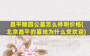 昌平陵园公墓怎么样啊价格(北京昌平的墓地为什么受欢迎)