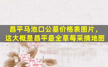 昌平马池口公墓价格表图片，这大概是昌平最全草莓采摘地图
