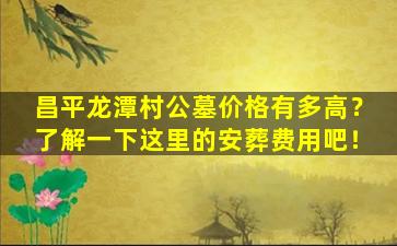 昌平龙潭村公墓价格有多高？了解一下这里的安葬费用吧！