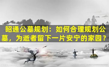 昭通公墓规划：如何合理规划公墓，为逝者留下一片安宁的家园？