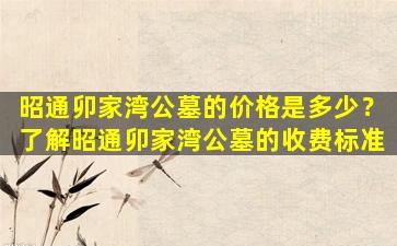 昭通卯家湾公墓的价格是多少？了解昭通卯家湾公墓的收费标准