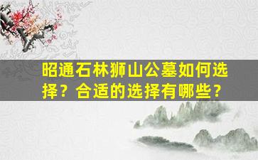 昭通石林狮山公墓如何选择？合适的选择有哪些？
