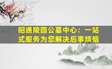 昭通陵园公墓中心：一站式服务为您解决后事烦恼