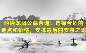 昭通龙凤公墓咨询：选择合适的地点和价格，安排最后的安息之地