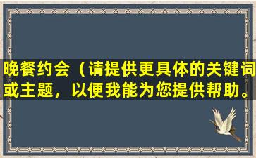 晚餐约会（请提供更具体的关键词或主题，以便我能为您提供帮助。）