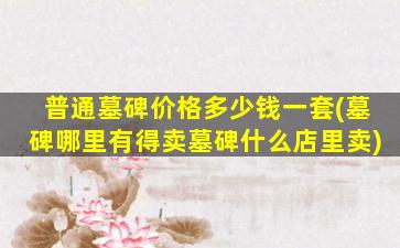 普通墓碑价格多少钱一套(墓碑哪里有得卖墓碑什么店里卖)
