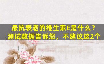 最抗衰老的维生素E是什么？测试数据告诉您，不建议这2个