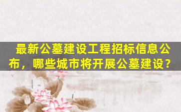 最新公墓建设工程招标信息公布，哪些城市将开展公墓建设？