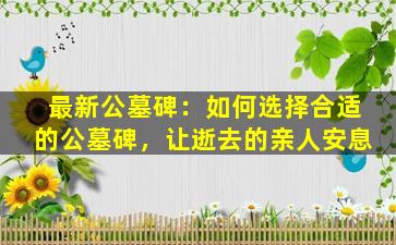 最新公墓碑：如何选择合适的公墓碑，让逝去的亲人安息
