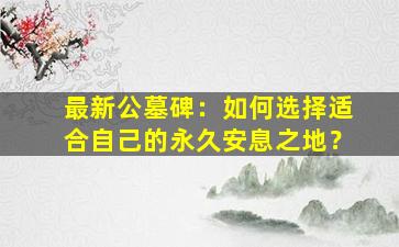 最新公墓碑：如何选择适合自己的永久安息之地？