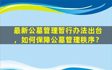 最新公墓管理暂行办法出台，如何保障公墓管理秩序？