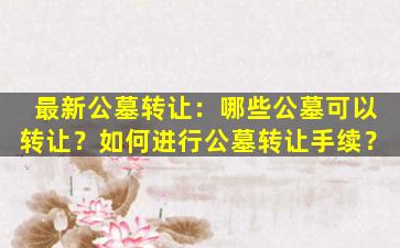 最新公墓转让：哪些公墓可以转让？如何进行公墓转让手续？