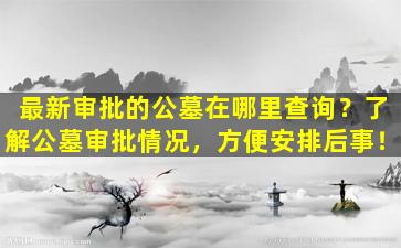 最新审批的公墓在哪里查询？了解公墓审批情况，方便安排后事！