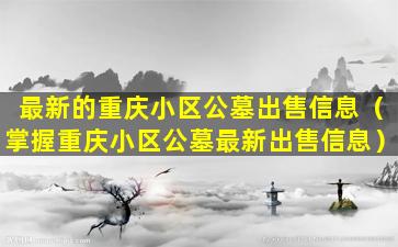 最新的重庆小区公墓出售信息（掌握重庆小区公墓最新出售信息）