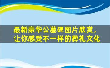 最新豪华公墓碑图片欣赏，让你感受不一样的葬礼文化