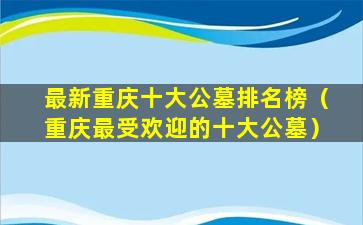 最新重庆十大公墓排名榜（重庆最受欢迎的十大公墓）