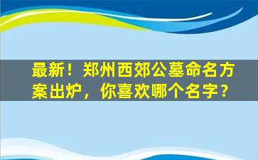 最新！郑州西郊公墓命名方案出炉，你喜欢哪个名字？