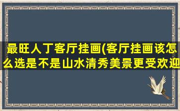 最旺人丁客厅挂画(客厅挂画该怎么选是不是山水清秀美景更受欢迎)