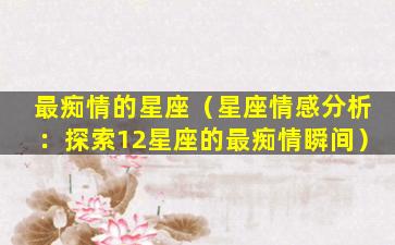 最痴情的星座（星座情感分析：探索12星座的最痴情瞬间）