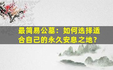 最简易公墓：如何选择适合自己的永久安息之地？