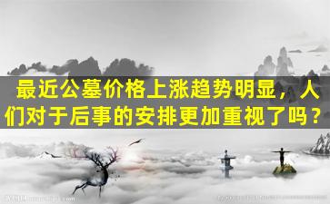 最近公墓价格上涨趋势明显，人们对于后事的安排更加重视了吗？