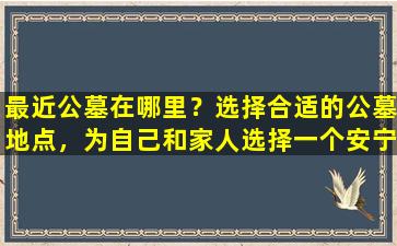 最近公墓在哪里？选择合适的公墓地点，为自己和家人选择一个安宁的永久居所