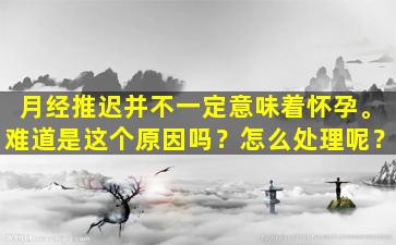 月经推迟并不一定意味着怀孕。难道是这个原因吗？怎么处理呢？