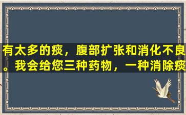 有太多的痰，腹部扩张和消化不良。我会给您三种药物，一种消除痰液，一种消除肿胀，另一种用于消化食物。