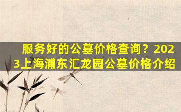 服务好的公墓价格查询？2023上海浦东汇龙园公墓价格介绍