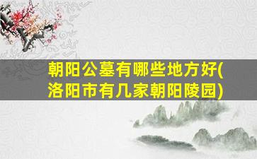 朝阳公墓有哪些地方好(洛阳市有几家朝阳陵园)