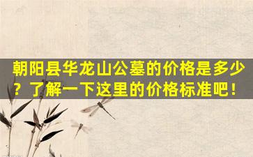朝阳县华龙山公墓的价格是多少？了解一下这里的价格标准吧！